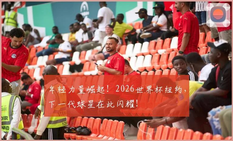 年轻力量崛起！2026世界杯纽约，下一代球星在此闪耀！
