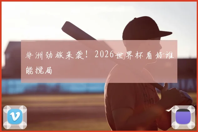 非洲劲旅来袭！2026世界杯看好谁能搅局