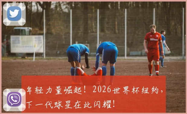 年轻力量崛起！2026世界杯纽约，下一代球星在此闪耀！