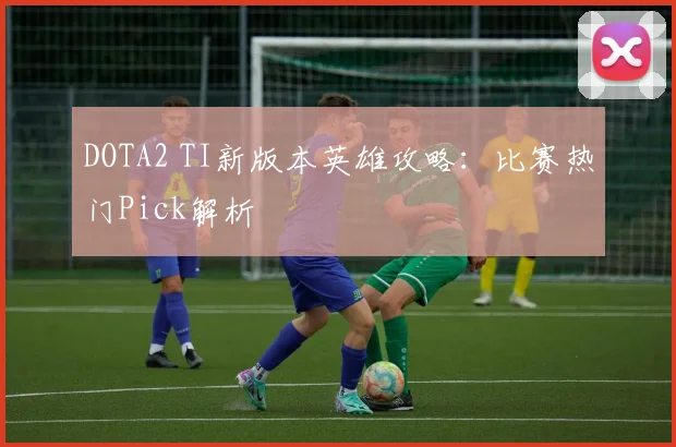 DOTA2 TI新版本英雄攻略：比赛热门Pick解析