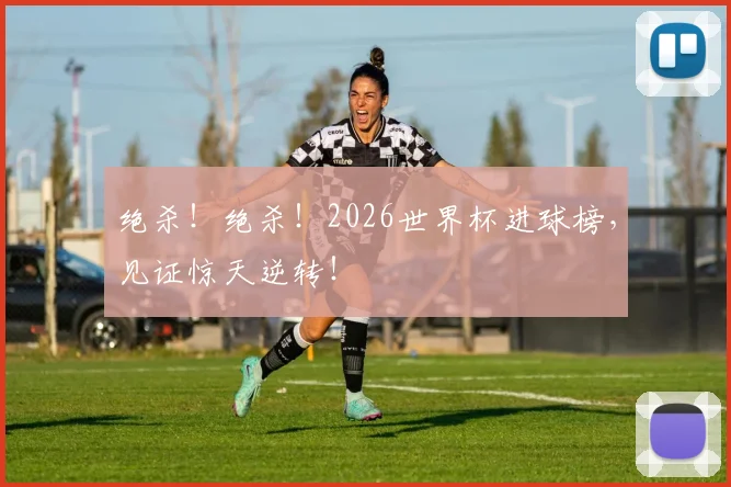绝杀！绝杀！2026世界杯进球榜，见证惊天逆转！