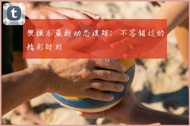 樊振东最新动态追踪：不容错过的精彩时刻
