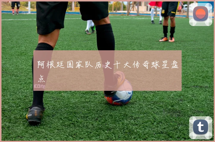 阿根廷国家队历史十大传奇球星盘点