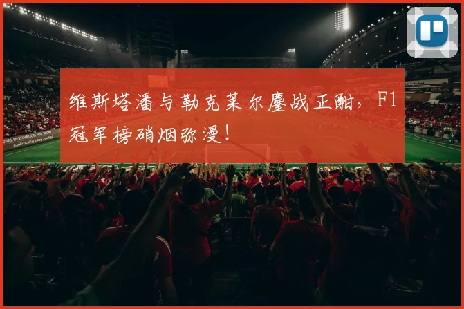 维斯塔潘与勒克莱尔鏖战正酣，F1冠军榜硝烟弥漫！