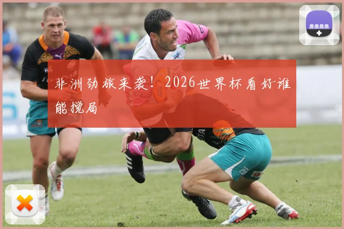 非洲劲旅来袭！2026世界杯看好谁能搅局