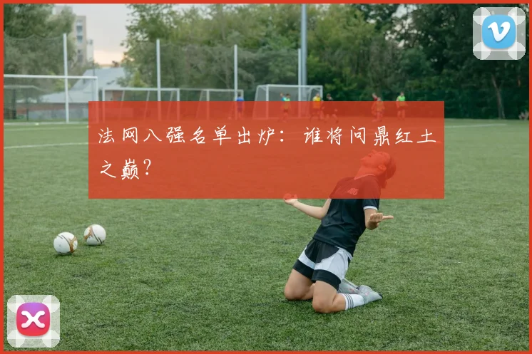 法网八强名单出炉：谁将问鼎红土之巅？