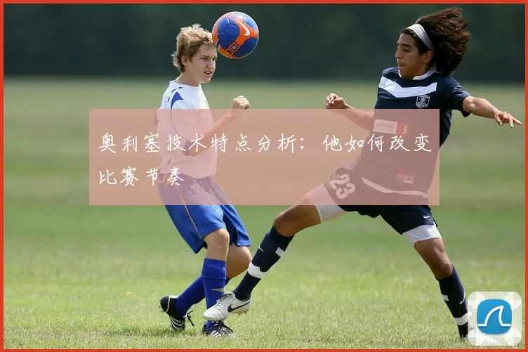 奥利塞技术特点分析:他如何改变比赛节奏