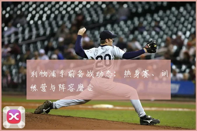 利物浦季前备战动态：热身赛、训练营与阵容磨合
