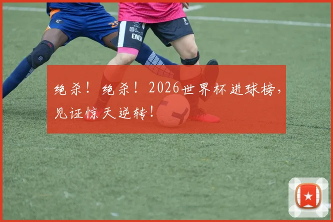 绝杀！绝杀！2026世界杯进球榜，见证惊天逆转！