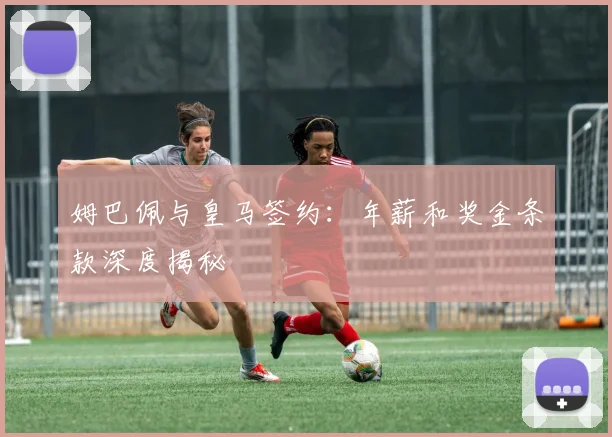 姆巴佩与皇马签约：年薪和奖金条款深度揭秘